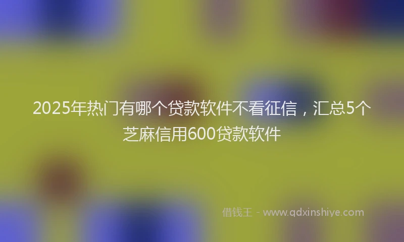 2025年热门有哪个贷款软件不看征信，汇总5个芝麻信用600贷款软件