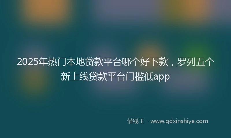 2025年热门本地贷款平台哪个好下款，罗列五个新上线贷款平台门槛低app