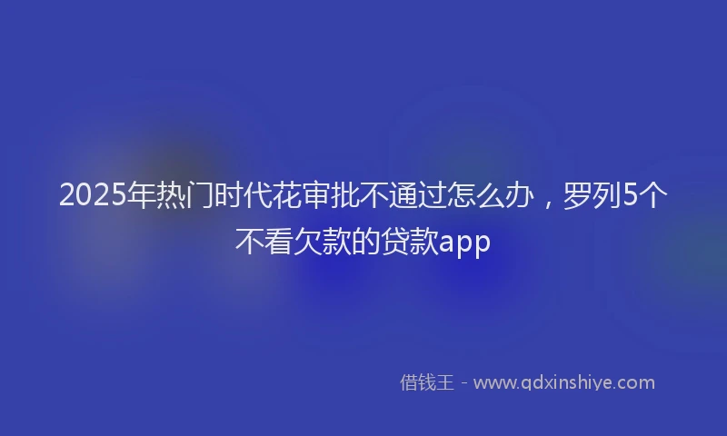 2025年热门时代花审批不通过怎么办，罗列5个不看欠款的贷款app