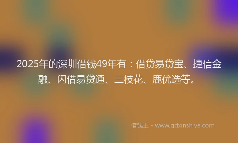 2025年的深圳借钱49年有：借贷易贷宝、捷信金融、闪借易贷通、三枝花、鹿优选等。