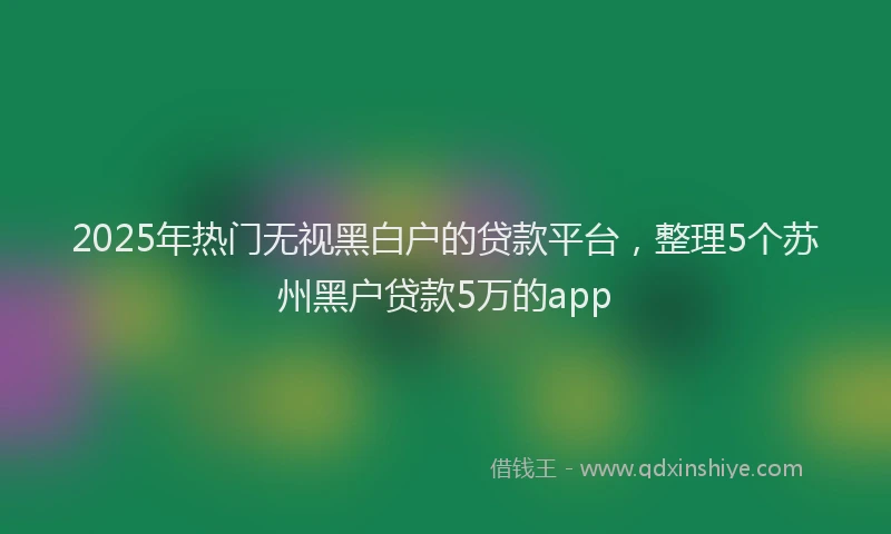 2025年热门无视黑白户的贷款平台，整理5个苏州黑户贷款5万的app