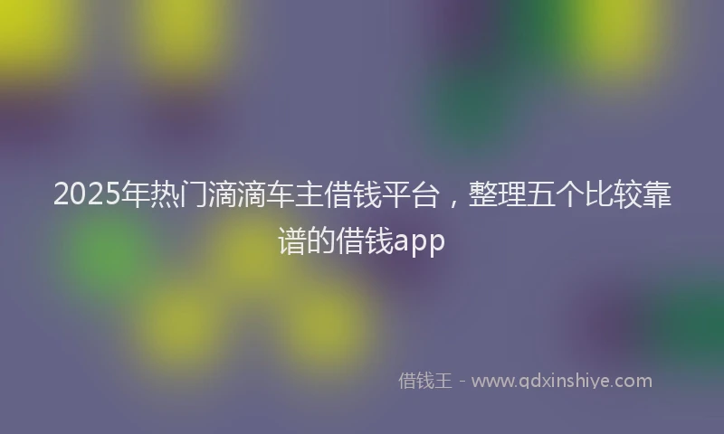2025年热门滴滴车主借钱平台，整理五个比较靠谱的借钱app