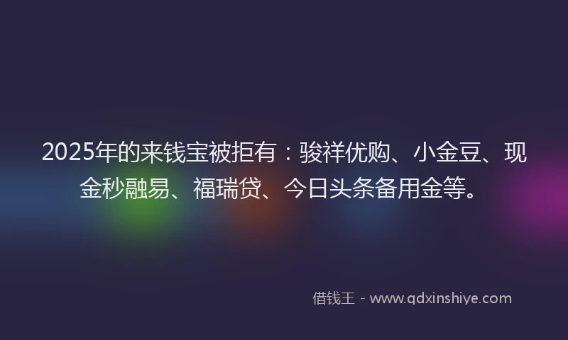 2025年的来钱宝被拒有：骏祥优购、小金豆、现金秒融易、福瑞贷、今日头条备用金等。