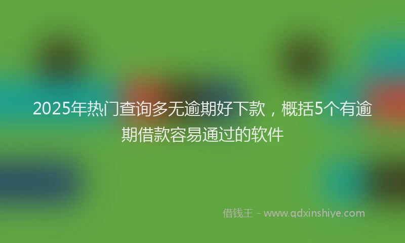 2025年热门查询多无逾期好下款，概括5个有逾期借款容易通过的软件