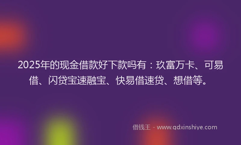 2025年的现金借款好下款吗有：玖富万卡、可易借、闪贷宝速融宝、快易借速贷、想借等。