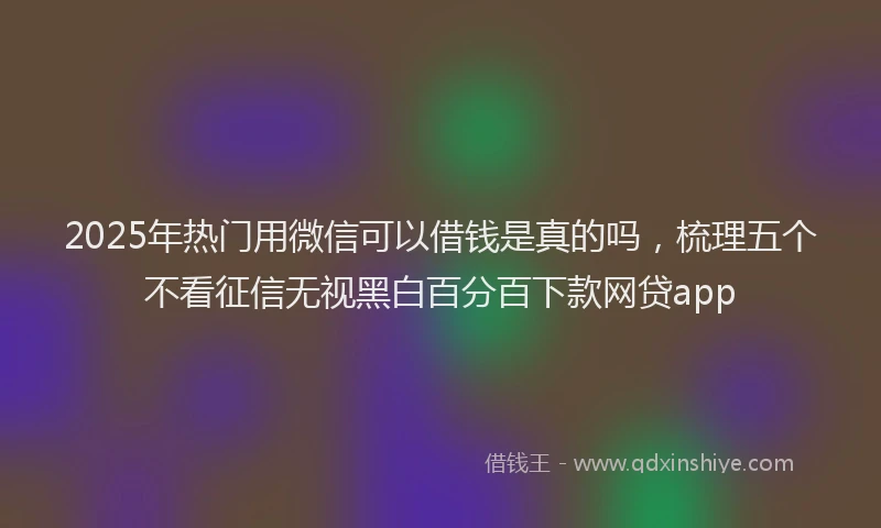 2025年热门用微信可以借钱是真的吗，梳理五个不看征信无视黑白百分百下款网贷app