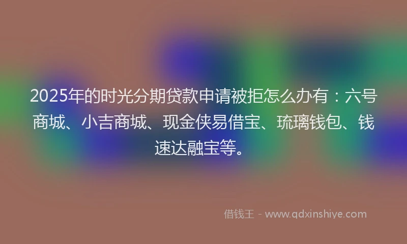 2025年的时光分期贷款申请被拒怎么办有：六号商城、小吉商城、现金侠易借宝、琉璃钱包、钱速达融宝等。