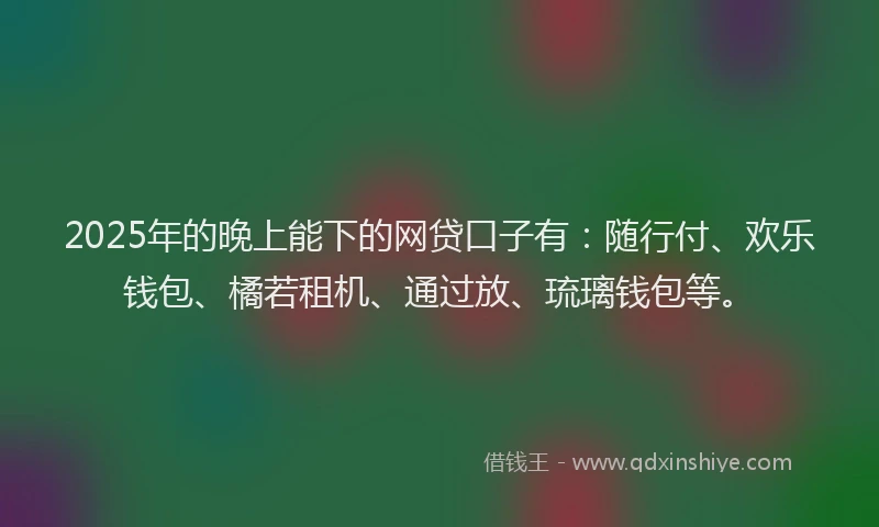 2025年的晚上能下的网贷口子有：随行付、欢乐钱包、橘若租机、通过放、琉璃钱包等。