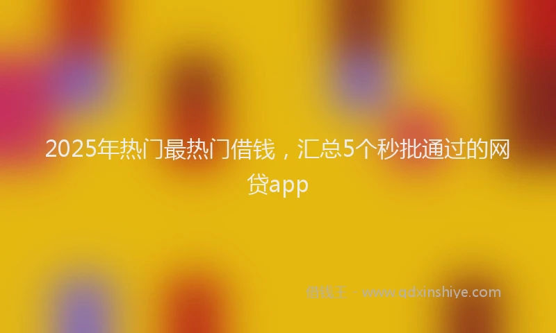 2025年热门最热门借钱，汇总5个秒批通过的网贷app