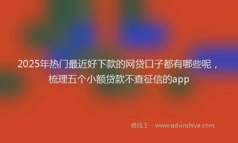 2025年热门最近好下款的网贷口子都有哪些呢，梳理五个小额贷款不查征信的app
