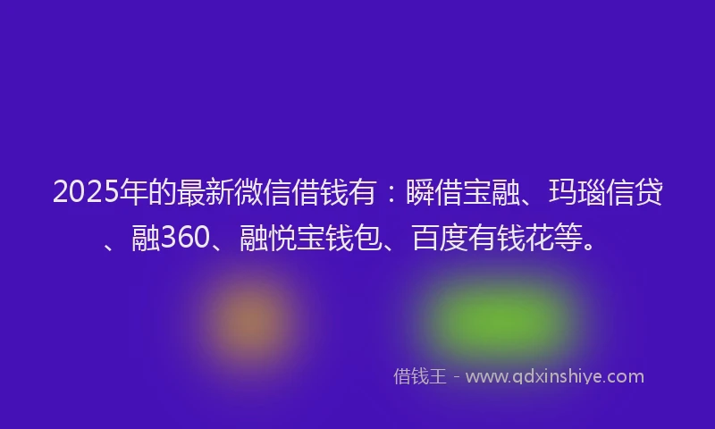2025年的最新微信借钱有：瞬借宝融、玛瑙信贷、融360、融悦宝钱包、百度有钱花等。