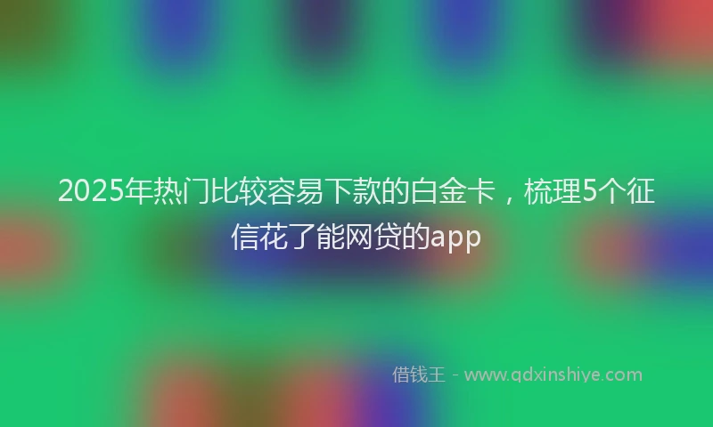 2025年热门比较容易下款的白金卡，梳理5个征信花了能网贷的app