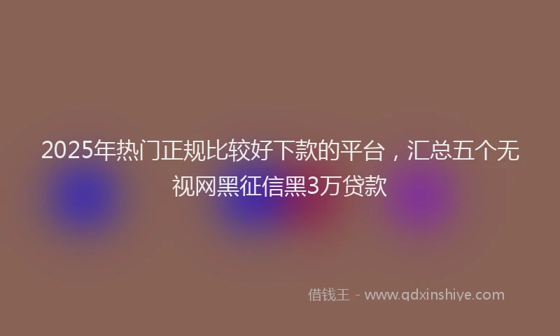 2025年热门正规比较好下款的平台，汇总五个无视网黑征信黑3万贷款