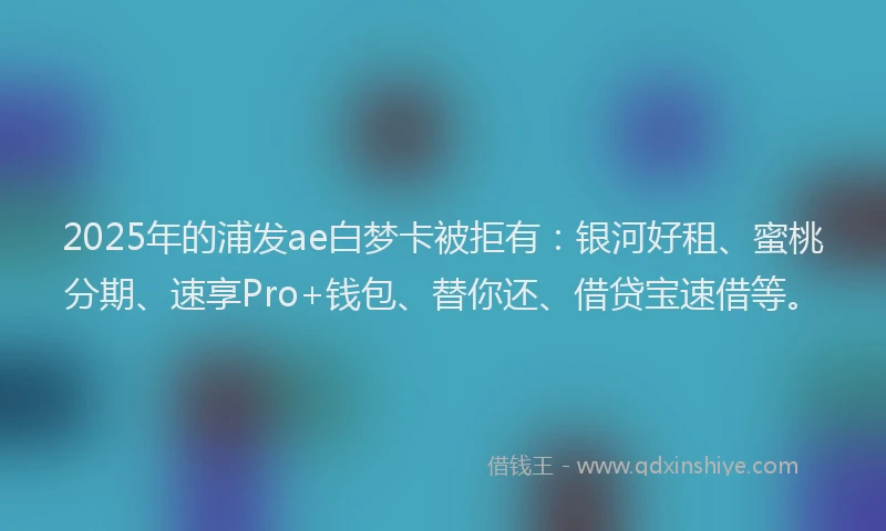2025年的浦发ae白梦卡被拒有：银河好租、蜜桃分期、速享Pro+钱包、替你还、借贷宝速借等。