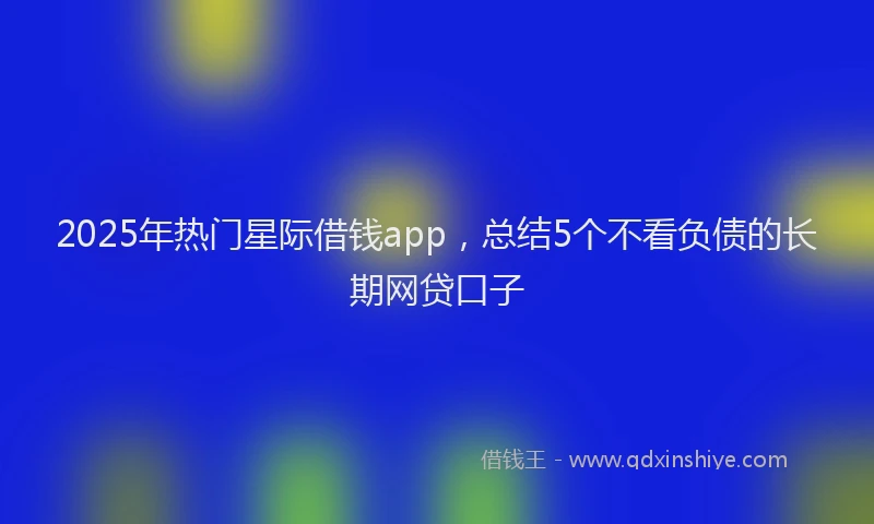 2025年热门星际借钱app，总结5个不看负债的长期网贷口子