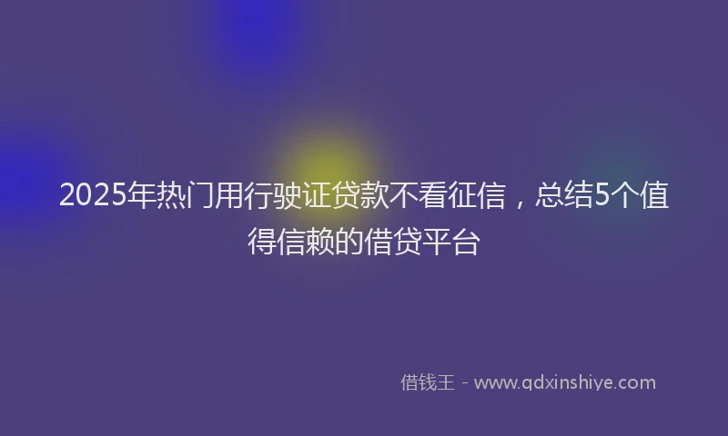 2025年热门用行驶证贷款不看征信，总结5个值得信赖的借贷平台