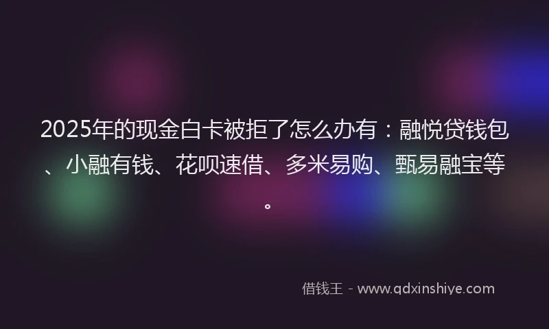 2025年的现金白卡被拒了怎么办有：融悦贷钱包、小融有钱、花呗速借、多米易购、甄易融宝等。