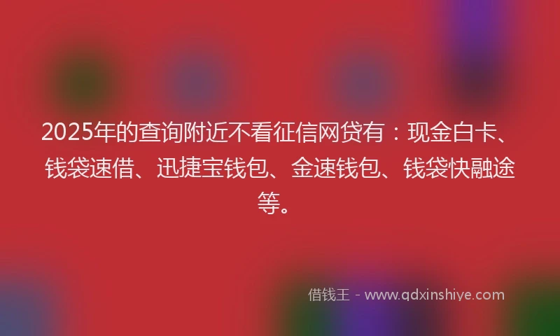 2025年的查询附近不看征信网贷有：现金白卡、钱袋速借、迅捷宝钱包、金速钱包、钱袋快融途等。