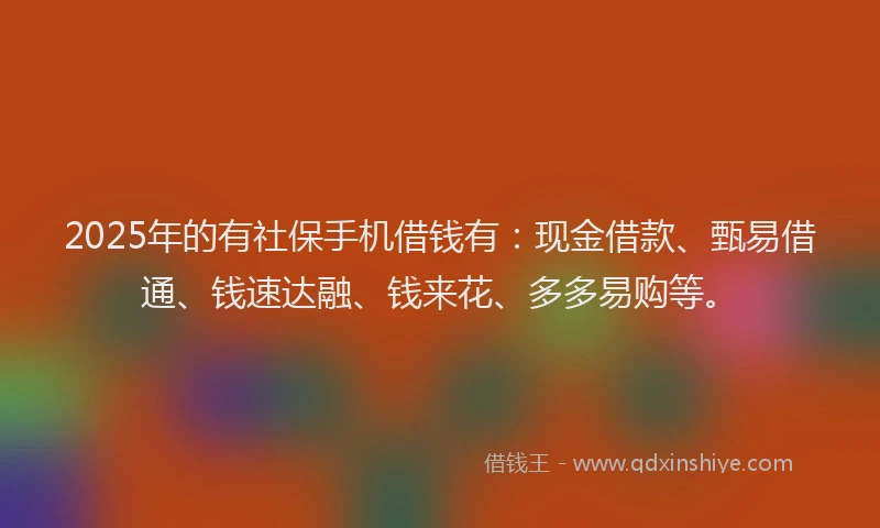 2025年的有社保手机借钱有：现金借款、甄易借通、钱速达融、钱来花、多多易购等。