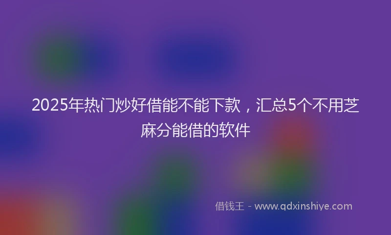 2025年热门炒好借能不能下款，汇总5个不用芝麻分能借的软件