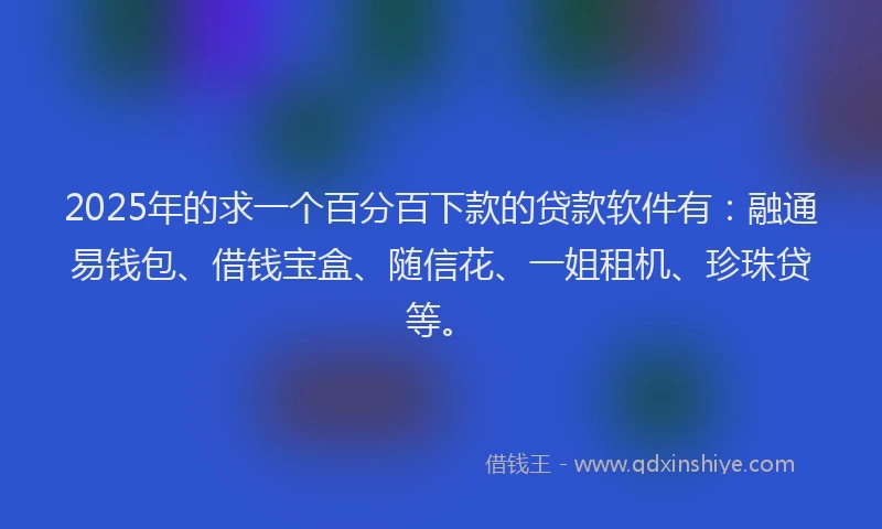 2025年的求一个百分百下款的贷款软件有：融通易钱包、借钱宝盒、随信花、一姐租机、珍珠贷等。