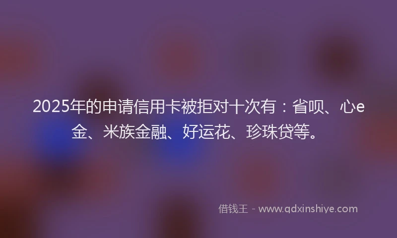2025年的申请信用卡被拒对十次有：省呗、心e金、米族金融、好运花、珍珠贷等。