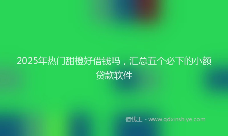 2025年热门甜橙好借钱吗，汇总五个必下的小额贷款软件
