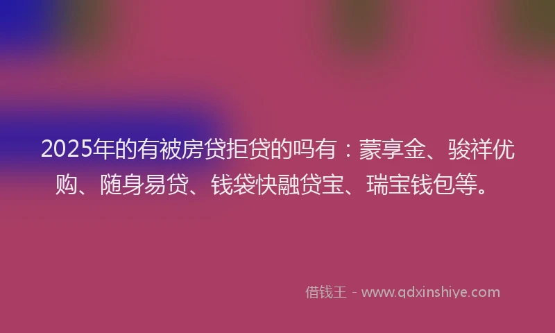 2025年的有被房贷拒贷的吗有：蒙享金、骏祥优购、随身易贷、钱袋快融贷宝、瑞宝钱包等。