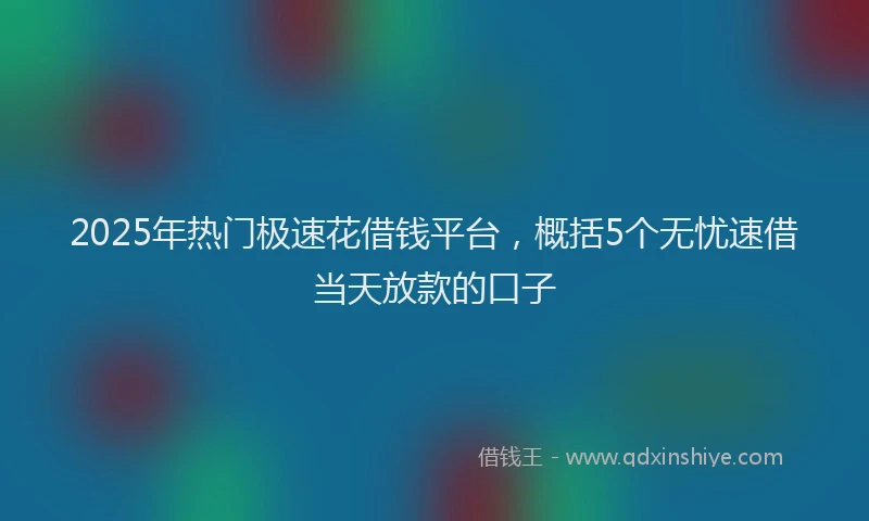 2025年热门极速花借钱平台，概括5个无忧速借当天放款的口子