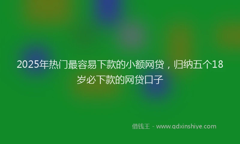 2025年热门最容易下款的小额网贷，归纳五个18岁必下款的网贷口子