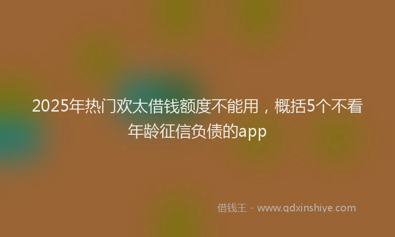 2025年热门欢太借钱额度不能用，概括5个不看年龄征信负债的app