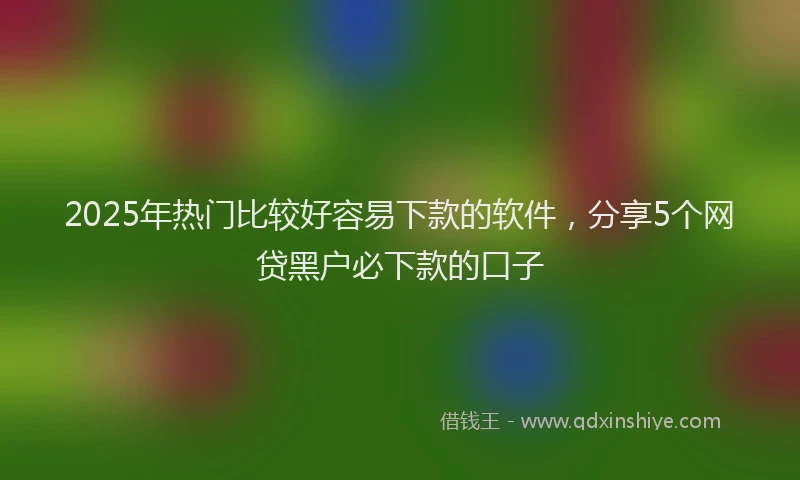 2025年热门比较好容易下款的软件，分享5个网贷黑户必下款的口子