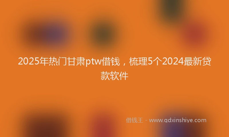 2025年热门甘肃ptw借钱，梳理5个2024最新贷款软件
