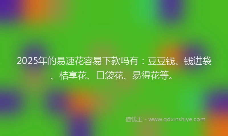 2025年的易速花容易下款吗有：豆豆钱、钱进袋、桔享花、口袋花、易得花等。