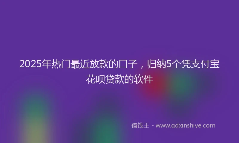 2025年热门最近放款的口子，归纳5个凭支付宝花呗贷款的软件