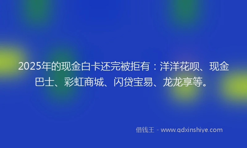 2025年的现金白卡还完被拒有：洋洋花呗、现金巴士、彩虹商城、闪贷宝易、龙龙享等。