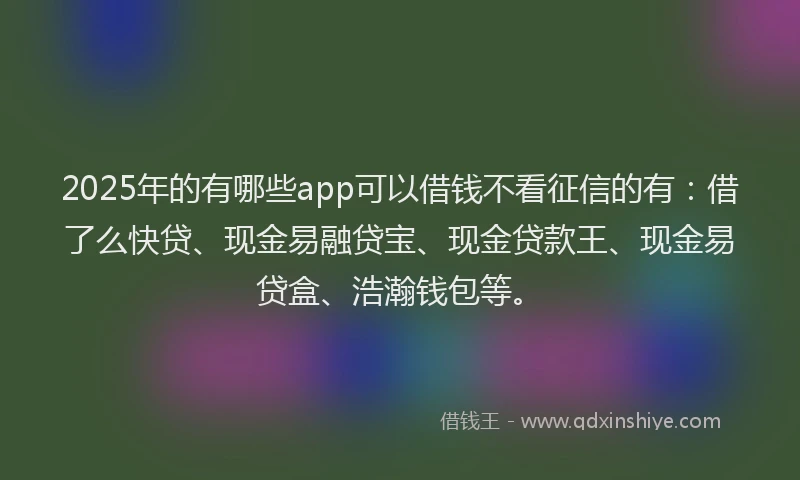 2025年的有哪些app可以借钱不看征信的有：借了么快贷、现金易融贷宝、现金贷款王、现金易贷盒、浩瀚钱包等。