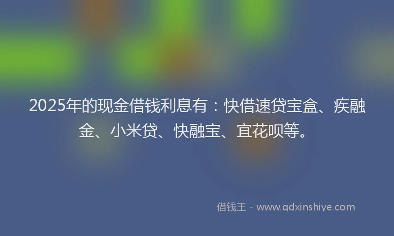 2025年的现金借钱利息有：快借速贷宝盒、疾融金、小米贷、快融宝、宜花呗等。