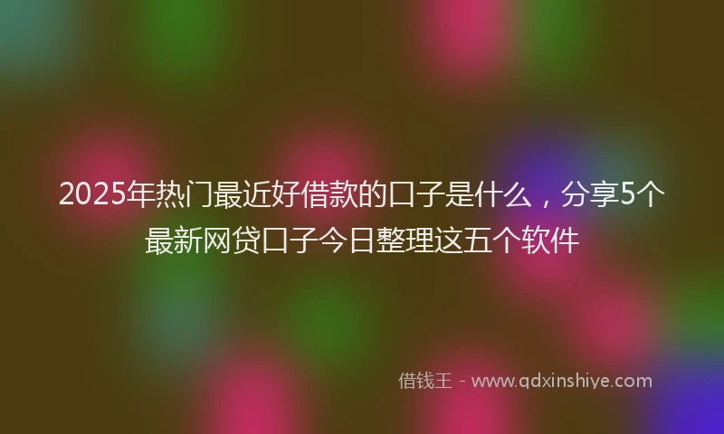 2025年热门最近好借款的口子是什么，分享5个最新网贷口子今日整理这五个软件