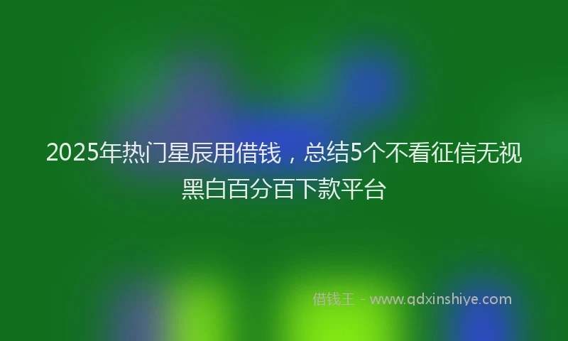 2025年热门星辰用借钱，总结5个不看征信无视黑白百分百下款平台