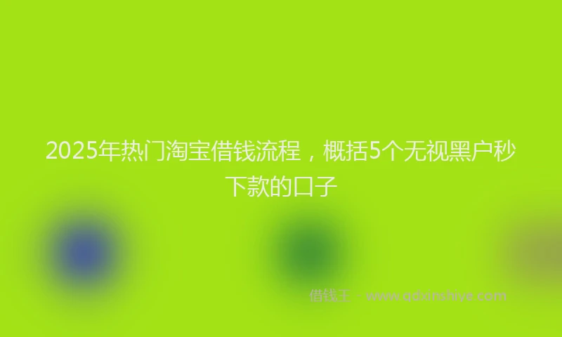 2025年热门淘宝借钱流程，概括5个无视黑户秒下款的口子
