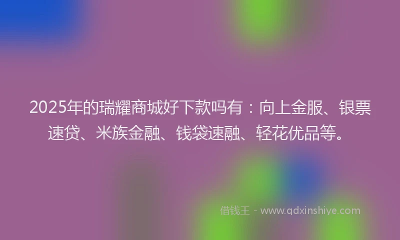 2025年的瑞耀商城好下款吗有：向上金服、银票速贷、米族金融、钱袋速融、轻花优品等。