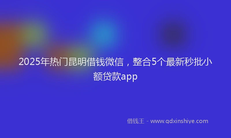 2025年热门昆明借钱微信，整合5个最新秒批小额贷款app