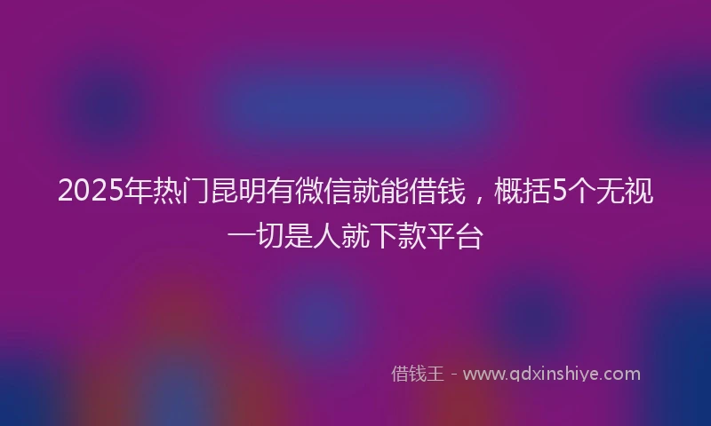 2025年热门昆明有微信就能借钱，概括5个无视一切是人就下款平台