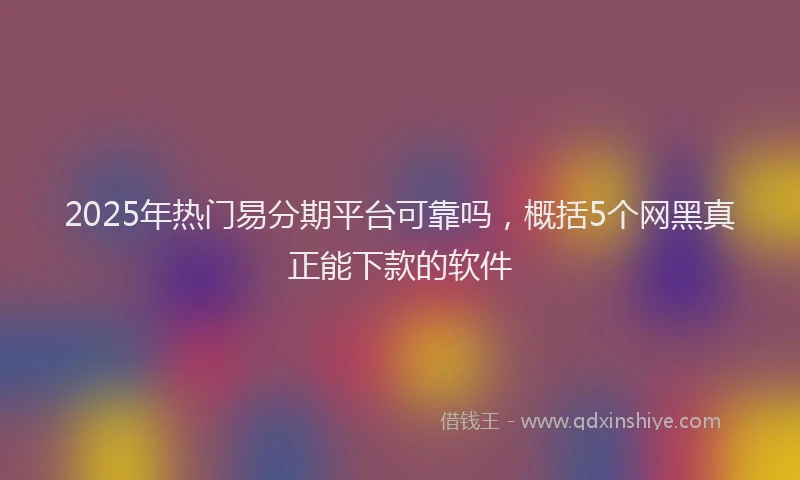 2025年热门易分期平台可靠吗，概括5个网黑真正能下款的软件