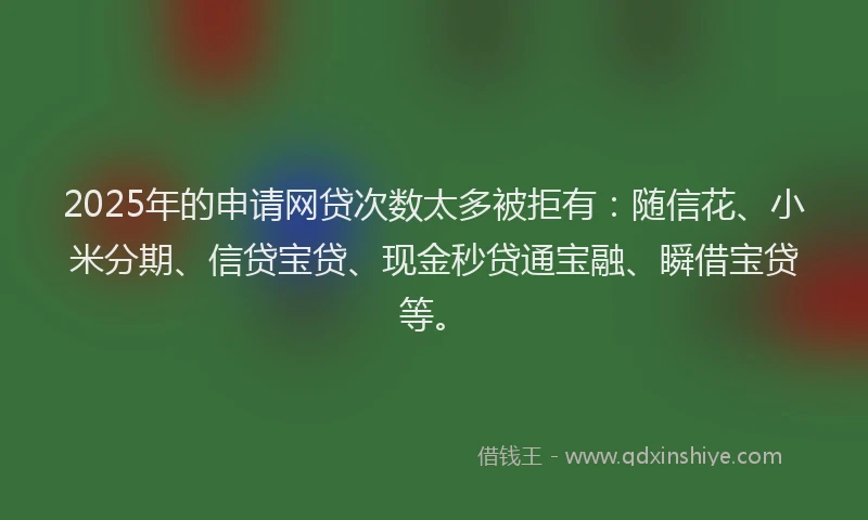 2025年的申请网贷次数太多被拒有：随信花、小米分期、信贷宝贷、现金秒贷通宝融、瞬借宝贷等。