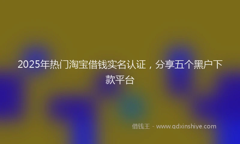 2025年热门淘宝借钱实名认证，分享五个黑户下款平台