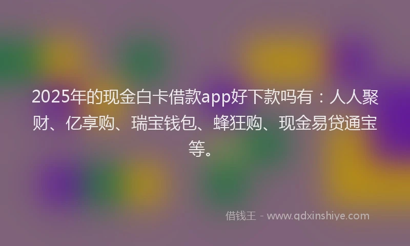 2025年的现金白卡借款app好下款吗有：人人聚财、亿享购、瑞宝钱包、蜂狂购、现金易贷通宝等。