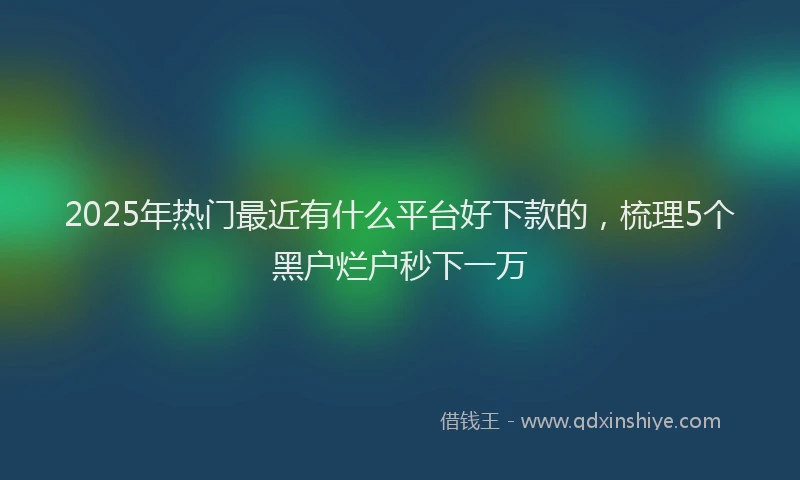 2025年热门最近有什么平台好下款的，梳理5个黑户烂户秒下一万