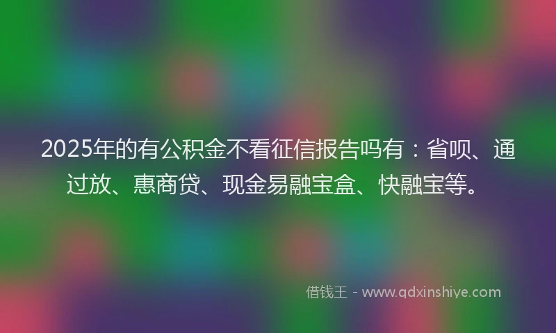 2025年的有公积金不看征信报告吗有：省呗、通过放、惠商贷、现金易融宝盒、快融宝等。